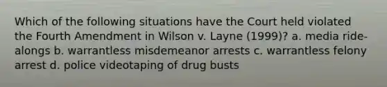 Which of the following situations have the Court held violated the Fourth Amendment in Wilson v. Layne (1999)? a. media ride-alongs b. warrantless misdemeanor arrests c. warrantless felony arrest d. police videotaping of drug busts