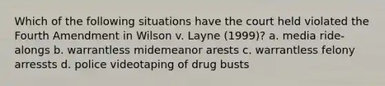 Which of the following situations have the court held violated the Fourth Amendment in Wilson v. Layne (1999)? a. media ride-alongs b. warrantless midemeanor arests c. warrantless felony arressts d. police videotaping of drug busts