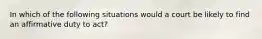 In which of the following situations would a court be likely to find an affirmative duty to act?