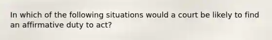 In which of the following situations would a court be likely to find an affirmative duty to act?