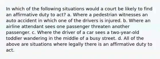 In which of the following situations would a court be likely to find an affirmative duty to act? a. Where a pedestrian witnesses an auto accident in which one of the drivers is injured. b. Where an airline attendant sees one passenger threaten another passenger. c. Where the driver of a car sees a two-year-old toddler wandering in the middle of a busy street. d. All of the above are situations where legally there is an affirmative duty to act.