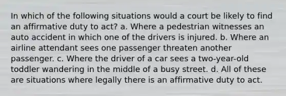 In which of the following situations would a court be likely to find an affirmative duty to act? a. Where a pedestrian witnesses an auto accident in which one of the drivers is injured. b. Where an airline attendant sees one passenger threaten another passenger. c. Where the driver of a car sees a two-year-old toddler wandering in the middle of a busy street. d. All of these are situations where legally there is an affirmative duty to act.