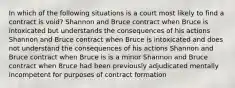 In which of the following situations is a court most likely to find a contract is void? Shannon and Bruce contract when Bruce is intoxicated but understands the consequences of his actions Shannon and Bruce contract when Bruce is intoxicated and does not understand the consequences of his actions Shannon and Bruce contract when Bruce is is a minor Shannon and Bruce contract when Bruce had been previously adjudicated mentally incompetent for purposes of contract formation