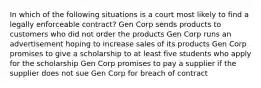 In which of the following situations is a court most likely to find a legally enforceable contract? Gen Corp sends products to customers who did not order the products Gen Corp runs an advertisement hoping to increase sales of its products Gen Corp promises to give a scholarship to at least five students who apply for the scholarship Gen Corp promises to pay a supplier if the supplier does not sue Gen Corp for breach of contract