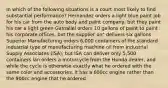 In which of the following situations is a court most likely to find substantial performance? Hernandez orders a light blue paint job for his car from the auto body and paint company, but they paint his car a light green Gamaliel orders 10 gallons of paint to paint his corporate offices, but the supplier on" delivers six gallons Superior Manufacturing orders 6,000 containers of the standard industrial type of manufacturing machine oil from Industrial Supply Associates (ISA), but ISA can deliver only 5,500 containers lan orders a motorcycle from the Honda dealer, and while the cycle is otherwise exactly what he ordered with the same color and accessories, it has a 600cc engine rather than the 900cc engine that he ordered