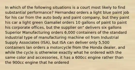 In which of the following situations is a court most likely to find substantial performance? Hernandez orders a light blue paint job for his car from the auto body and paint company, but they paint his car a light green Gamaliel orders 10 gallons of paint to paint his corporate offices, but the supplier on" delivers six gallons Superior Manufacturing orders 6,000 containers of the standard industrial type of manufacturing machine oil from Industrial Supply Associates (ISA), but ISA can deliver only 5,500 containers lan orders a motorcycle from the Honda dealer, and while the cycle is otherwise exactly what he ordered with the same color and accessories, it has a 600cc engine rather than the 900cc engine that he ordered