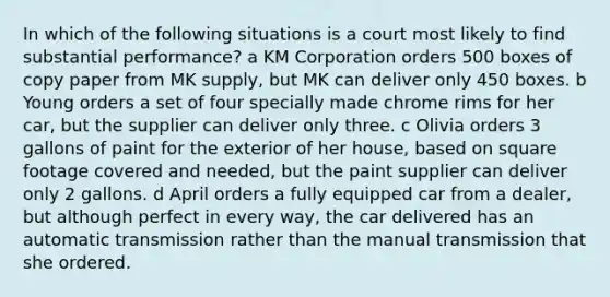 In which of the following situations is a court most likely to find substantial performance? a KM Corporation orders 500 boxes of copy paper from MK supply, but MK can deliver only 450 boxes. b Young orders a set of four specially made chrome rims for her car, but the supplier can deliver only three. c Olivia orders 3 gallons of paint for the exterior of her house, based on square footage covered and needed, but the paint supplier can deliver only 2 gallons. d April orders a fully equipped car from a dealer, but although perfect in every way, the car delivered has an automatic transmission rather than the manual transmission that she ordered.