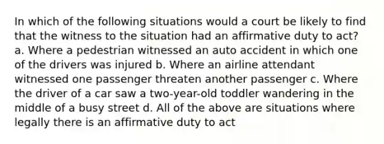 In which of the following situations would a court be likely to find that the witness to the situation had an affirmative duty to act? a. Where a pedestrian witnessed an auto accident in which one of the drivers was injured b. Where an airline attendant witnessed one passenger threaten another passenger c. Where the driver of a car saw a two-year-old toddler wandering in the middle of a busy street d. All of the above are situations where legally there is an affirmative duty to act