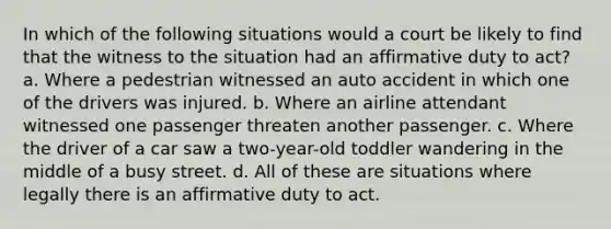 In which of the following situations would a court be likely to find that the witness to the situation had an affirmative duty to act? a. Where a pedestrian witnessed an auto accident in which one of the drivers was injured. b. Where an airline attendant witnessed one passenger threaten another passenger. c. Where the driver of a car saw a two-year-old toddler wandering in the middle of a busy street. d. All of these are situations where legally there is an affirmative duty to act.