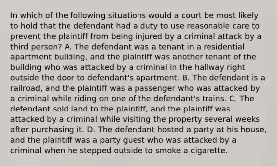 In which of the following situations would a court be most likely to hold that the defendant had a duty to use reasonable care to prevent the plaintiff from being injured by a criminal attack by a third person? A. The defendant was a tenant in a residential apartment building, and the plaintiff was another tenant of the building who was attacked by a criminal in the hallway right outside the door to defendant's apartment. B. The defendant is a railroad, and the plaintiff was a passenger who was attacked by a criminal while riding on one of the defendant's trains. C. The defendant sold land to the plaintiff, and the plaintiff was attacked by a criminal while visiting the property several weeks after purchasing it. D. The defendant hosted a party at his house, and the plaintiff was a party guest who was attacked by a criminal when he stepped outside to smoke a cigarette.