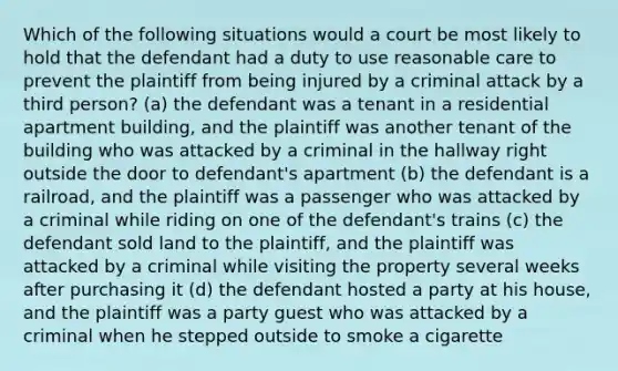 Which of the following situations would a court be most likely to hold that the defendant had a duty to use reasonable care to prevent the plaintiff from being injured by a criminal attack by a third person? (a) the defendant was a tenant in a residential apartment building, and the plaintiff was another tenant of the building who was attacked by a criminal in the hallway right outside the door to defendant's apartment (b) the defendant is a railroad, and the plaintiff was a passenger who was attacked by a criminal while riding on one of the defendant's trains (c) the defendant sold land to the plaintiff, and the plaintiff was attacked by a criminal while visiting the property several weeks after purchasing it (d) the defendant hosted a party at his house, and the plaintiff was a party guest who was attacked by a criminal when he stepped outside to smoke a cigarette