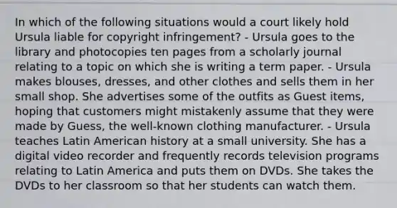 In which of the following situations would a court likely hold Ursula liable for copyright infringement? - Ursula goes to the library and photocopies ten pages from a scholarly journal relating to a topic on which she is writing a term paper. - Ursula makes blouses, dresses, and other clothes and sells them in her small shop. She advertises some of the outfits as Guest items, hoping that customers might mistakenly assume that they were made by Guess, the well-known clothing manufacturer. - Ursula teaches Latin American history at a small university. She has a digital video recorder and frequently records television programs relating to Latin America and puts them on DVDs. She takes the DVDs to her classroom so that her students can watch them.