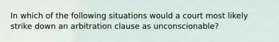 In which of the following situations would a court most likely strike down an arbitration clause as unconscionable?