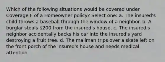 Which of the following situations would be covered under Coverage F of a Homeowner policy? Select one: a. The insured's child throws a baseball through the window of a neighbor. b. A burglar steals 200 from the insured's house. c. The insured's neighbor accidentally backs his car into the insured's yard destroying a fruit tree. d. The mailman trips over a skate left on the front porch of the insured's house and needs medical attention.