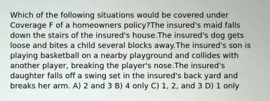 Which of the following situations would be covered under Coverage F of a homeowners policy?The insured's maid falls down the stairs of the insured's house.The insured's dog gets loose and bites a child several blocks away.The insured's son is playing basketball on a nearby playground and collides with another player, breaking the player's nose.The insured's daughter falls off a swing set in the insured's back yard and breaks her arm. A) 2 and 3 B) 4 only C) 1, 2, and 3 D) 1 only