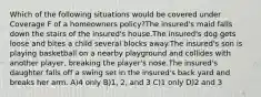 Which of the following situations would be covered under Coverage F of a homeowners policy?The insured's maid falls down the stairs of the insured's house.The insured's dog gets loose and bites a child several blocks away.The insured's son is playing basketball on a nearby playground and collides with another player, breaking the player's nose.The insured's daughter falls off a swing set in the insured's back yard and breaks her arm. A)4 only B)1, 2, and 3 C)1 only D)2 and 3