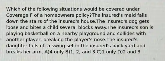 Which of the following situations would be covered under Coverage F of a homeowners policy?The insured's maid falls down the stairs of the insured's house.The insured's dog gets loose and bites a child several blocks away.The insured's son is playing basketball on a nearby playground and collides with another player, breaking the player's nose.The insured's daughter falls off a swing set in the insured's back yard and breaks her arm. A)4 only B)1, 2, and 3 C)1 only D)2 and 3