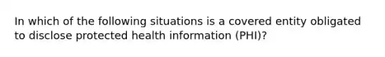 In which of the following situations is a covered entity obligated to disclose protected health information (PHI)?