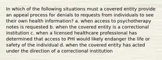 In which of the following situations must a covered entity provide an appeal process for denials to requests from individuals to see their own health information? a. when access to psychotherapy notes is requested b. when the covered entity is a correctional institution c. when a licensed healthcare professional has determined that access to PHI would likely endanger the life or safety of the individual d. when the covered entity has acted under the direction of a correctional institution