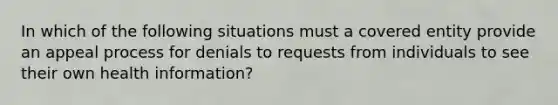 In which of the following situations must a covered entity provide an appeal process for denials to requests from individuals to see their own health information?