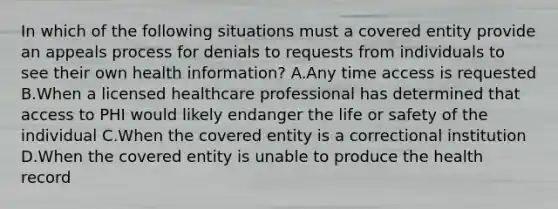 In which of the following situations must a covered entity provide an appeals process for denials to requests from individuals to see their own health information? A.Any time access is requested B.When a licensed healthcare professional has determined that access to PHI would likely endanger the life or safety of the individual C.When the covered entity is a correctional institution D.When the covered entity is unable to produce the health record