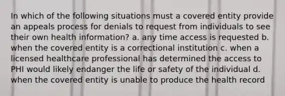 In which of the following situations must a covered entity provide an appeals process for denials to request from individuals to see their own health information? a. any time access is requested b. when the covered entity is a correctional institution c. when a licensed healthcare professional has determined the access to PHI would likely endanger the life or safety of the individual d. when the covered entity is unable to produce the health record