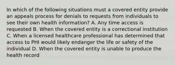 In which of the following situations must a covered entity provide an appeals process for denials to requests from individuals to see their own health information? A. Any time access is requested B. When the covered entity is a correctional institution C. When a licensed healthcare professional has determined that access to PHI would likely endanger the life or safety of the individual D. When the covered entity is unable to produce the health record