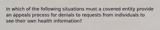 In which of the following situations must a covered entity provide an appeals process for denials to requests from individuals to see their own health information?