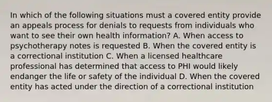 In which of the following situations must a covered entity provide an appeals process for denials to requests from individuals who want to see their own health information? A. When access to psychotherapy notes is requested B. When the covered entity is a correctional institution C. When a licensed healthcare professional has determined that access to PHI would likely endanger the life or safety of the individual D. When the covered entity has acted under the direction of a correctional institution