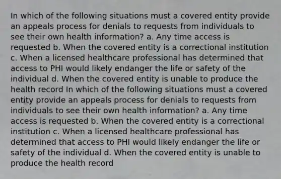 In which of the following situations must a covered entity provide an appeals process for denials to requests from individuals to see their own health information? a. Any time access is requested b. When the covered entity is a correctional institution c. When a licensed healthcare professional has determined that access to PHI would likely endanger the life or safety of the individual d. When the covered entity is unable to produce the health record In which of the following situations must a covered entity provide an appeals process for denials to requests from individuals to see their own health information? a. Any time access is requested b. When the covered entity is a correctional institution c. When a licensed healthcare professional has determined that access to PHI would likely endanger the life or safety of the individual d. When the covered entity is unable to produce the health record