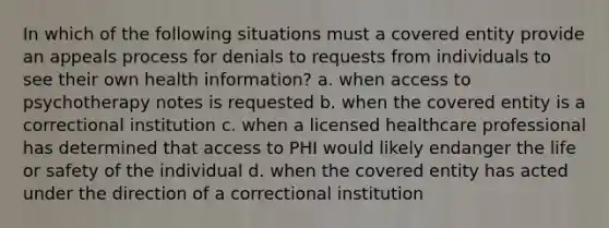 In which of the following situations must a covered entity provide an appeals process for denials to requests from individuals to see their own health information? a. when access to psychotherapy notes is requested b. when the covered entity is a correctional institution c. when a licensed healthcare professional has determined that access to PHI would likely endanger the life or safety of the individual d. when the covered entity has acted under the direction of a correctional institution