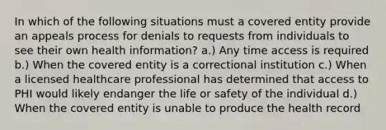 In which of the following situations must a covered entity provide an appeals process for denials to requests from individuals to see their own health information? a.) Any time access is required b.) When the covered entity is a correctional institution c.) When a licensed healthcare professional has determined that access to PHI would likely endanger the life or safety of the individual d.) When the covered entity is unable to produce the health record