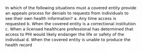 In which of the following situations must a covered entity provide an appeals process for denials to requests from individuals to see their own health information? a. Any time access is requested b. When the covered entity is a correctional institution c. When a licensed healthcare professional has determined that access to PHI would likely endanger the life or safety of the individual d. When the covered entity is unable to produce the health record