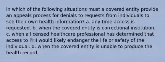 in which of the following situations must a covered entity provide an appeals process for denials to requests from individuals to see their own health information? a. any time access is requested. b. when the covered entity is correctional institution. c. when a licensed healthcare professional has determined that access to PHI would likely endanger the life or safety of the individual. d. when the covered entity is unable to produce the health record.