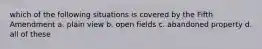 which of the following situations is covered by the Fifth Amendment a. plain view b. open fields c. abandoned property d. all of these