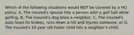 Which of the following situations would NOT be covered by a HO policy: A, The insured's spouse hits a person with a golf ball while golfing, B, The insured's dog bites a neighbor, C, The insured's auto loses its brakes, runs down a hill and injures someone, or D, The insured's 10 year old foster child hits a neighbor's child.