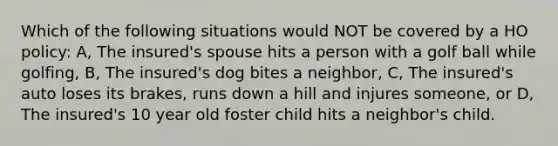 Which of the following situations would NOT be covered by a HO policy: A, The insured's spouse hits a person with a golf ball while golfing, B, The insured's dog bites a neighbor, C, The insured's auto loses its brakes, runs down a hill and injures someone, or D, The insured's 10 year old foster child hits a neighbor's child.