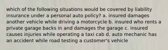 which of the following situations would be covered by liability insurance under a personal auto policy? a. insured damages another vehicle while driving a motorcycle b. insured who rents a private garage backs in and damages the garage c. insured causes injuries while operating a taxi cab d. auto mechanic has an accident while road testing a customer's vehicle