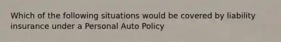 Which of the following situations would be covered by liability insurance under a Personal Auto Policy