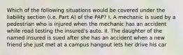 Which of the following situations would be covered under the liability section (i.e. Part A) of the PAP? I. A mechanic is sued by a pedestrian who is injured when the mechanic has an accident while road testing the insured's auto. II. The daughter of the named insured is sued after she has an accident when a new friend she just met at a campus hangout lets her drive his car