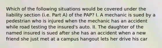 Which of the following situations would be covered under the liability section (i.e. Part A) of the PAP? I. A mechanic is sued by a pedestrian who is injured when the mechanic has an accident while road testing the insured's auto. II. The daughter of the named insured is sued after she has an accident when a new friend she just met at a campus hangout lets her drive his car