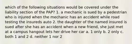 which of the following situations would be covered under the liability section of the PAP? 1. a mechanic is sued by a pedestrian who is injured when the mechanic has an accident while road testing the insureds auto 2. the daughter of the named insured is sued after she has an accident when a new friend, she just met at a campus hangout lets her drive her car a. 1 only b. 2 only c. both 1 and 2 d. neither 1 nor 2