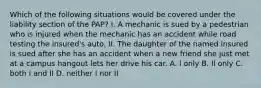 Which of the following situations would be covered under the liability section of the PAP? I. A mechanic is sued by a pedestrian who is injured when the mechanic has an accident while road testing the insured's auto. II. The daughter of the named insured is sued after she has an accident when a new friend she just met at a campus hangout lets her drive his car. A. l only B. Il only C. both I and II D. neither I nor II