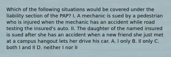 Which of the following situations would be covered under the liability section of the PAP? I. A mechanic is sued by a pedestrian who is injured when the mechanic has an accident while road testing the insured's auto. II. The daughter of the named insured is sued after she has an accident when a new friend she just met at a campus hangout lets her drive his car. A. l only B. Il only C. both I and II D. neither I nor II