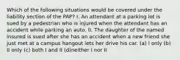 Which of the following situations would be covered under the liability section of the PAP? I. An attendant at a parking lot is sued by a pedestrian who is injured when the attendant has an accident while parking an auto. II. The daughter of the named insured is sued after she has an accident when a new friend she just met at a campus hangout lets her drive his car. (a) I only (b) II only (c) both I and II (d)neither I nor II