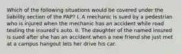 Which of the following situations would be covered under the liability section of the PAP? I. A mechanic is sued by a pedestrian who is injured when the mechanic has an accident while road testing the insured's auto. II. The daughter of the named insured is sued after she has an accident when a new friend she just met at a campus hangout lets her drive his car.