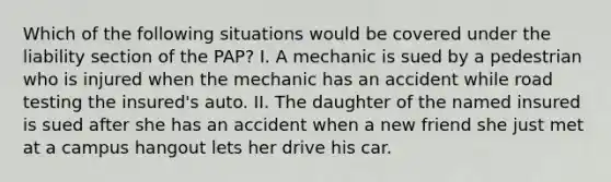 Which of the following situations would be covered under the liability section of the PAP? I. A mechanic is sued by a pedestrian who is injured when the mechanic has an accident while road testing the insured's auto. II. The daughter of the named insured is sued after she has an accident when a new friend she just met at a campus hangout lets her drive his car.