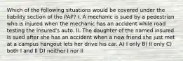 Which of the following situations would be covered under the liability section of the PAP? I. A mechanic is sued by a pedestrian who is injured when the mechanic has an accident while road testing the insured's auto. II. The daughter of the named insured is sued after she has an accident when a new friend she just met at a campus hangout lets her drive his car. A) I only B) II only C) both I and II D) neither I nor II