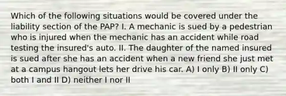 Which of the following situations would be covered under the liability section of the PAP? I. A mechanic is sued by a pedestrian who is injured when the mechanic has an accident while road testing the insured's auto. II. The daughter of the named insured is sued after she has an accident when a new friend she just met at a campus hangout lets her drive his car. A) I only B) II only C) both I and II D) neither I nor II