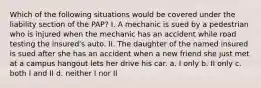 Which of the following situations would be covered under the liability section of the PAP? I. A mechanic is sued by a pedestrian who is injured when the mechanic has an accident while road testing the insured's auto. II. The daughter of the named insured is sued after she has an accident when a new friend she just met at a campus hangout lets her drive his car. a. I only b. II only c. both I and II d. neither I nor II